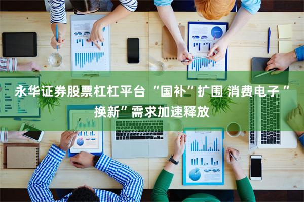 永华证券股票杠杠平台 “国补”扩围 消费电子“换新”需求加速释放
