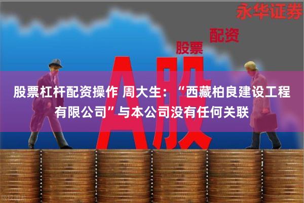 股票杠杆配资操作 周大生：“西藏柏良建设工程有限公司”与本公司没有任何关联
