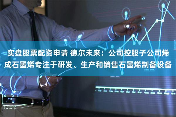 实盘股票配资申请 德尔未来：公司控股子公司烯成石墨烯专注于研发、生产和销售石墨烯制备设备