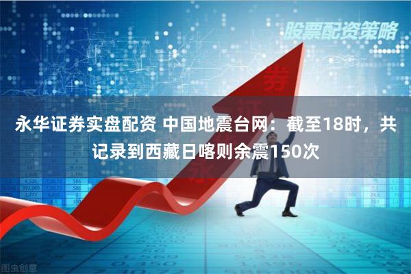 永华证券实盘配资 中国地震台网：截至18时，共记录到西藏日喀则余震150次