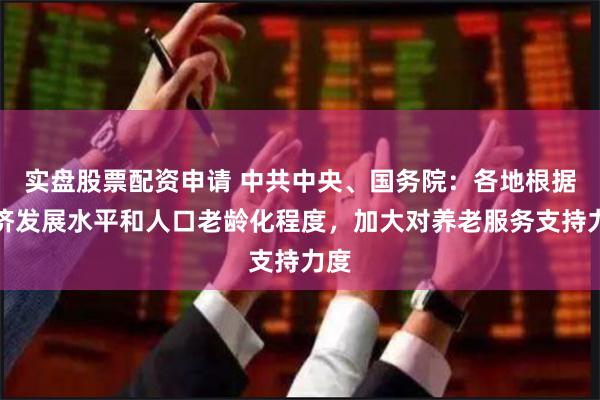 实盘股票配资申请 中共中央、国务院：各地根据经济发展水平和人口老龄化程度，加大对养老服务支持力度