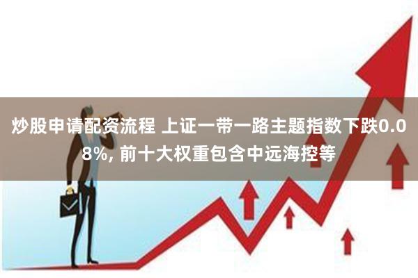 炒股申请配资流程 上证一带一路主题指数下跌0.08%, 前十大权重包含中远海控等