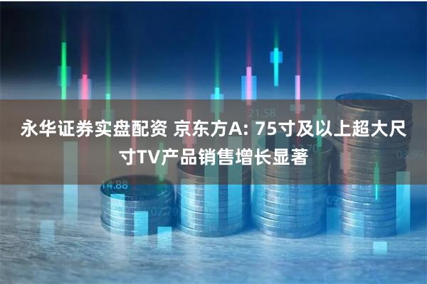 永华证券实盘配资 京东方A: 75寸及以上超大尺寸TV产品销售增长显著