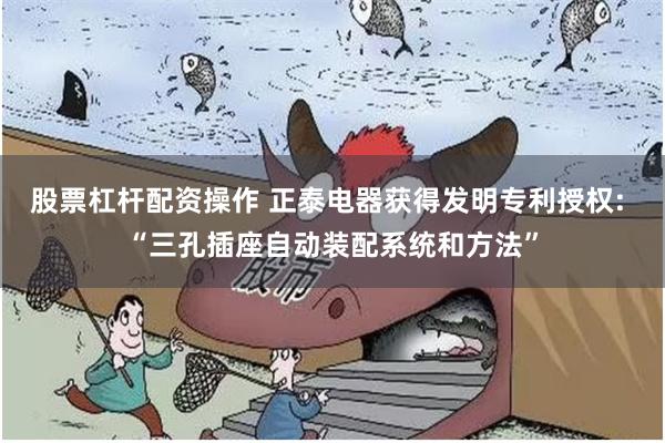 股票杠杆配资操作 正泰电器获得发明专利授权: “三孔插座自动装配系统和方法”