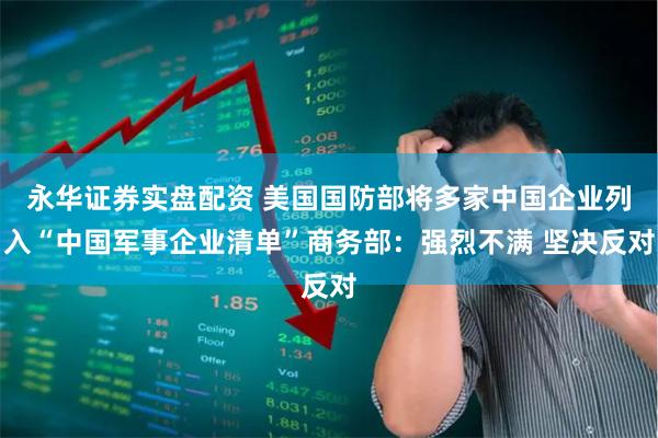 永华证券实盘配资 美国国防部将多家中国企业列入“中国军事企业清单”商务部：强烈不满 坚决反对