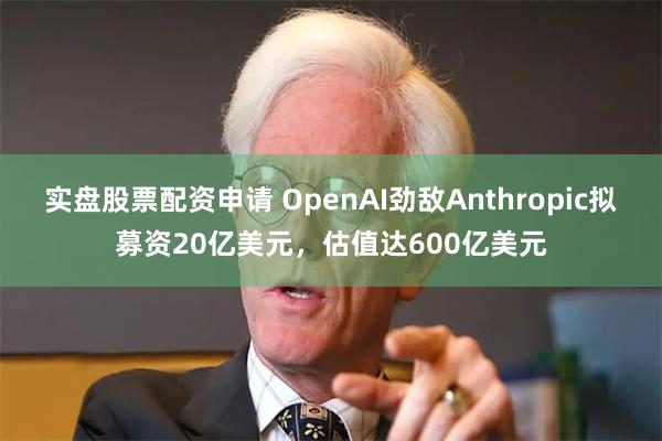 实盘股票配资申请 OpenAI劲敌Anthropic拟募资20亿美元，估值达600亿美元