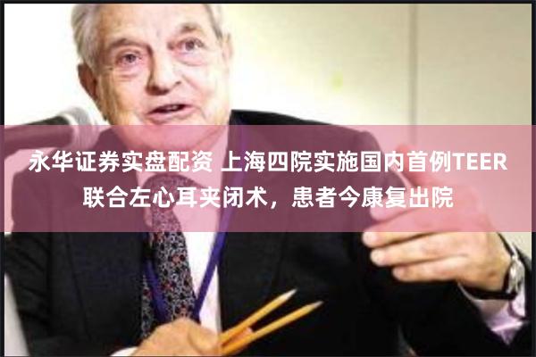 永华证券实盘配资 上海四院实施国内首例TEER联合左心耳夹闭术，患者今康复出院