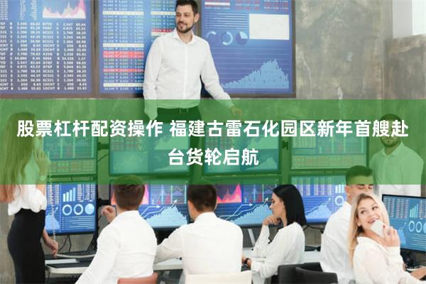 股票杠杆配资操作 福建古雷石化园区新年首艘赴台货轮启航