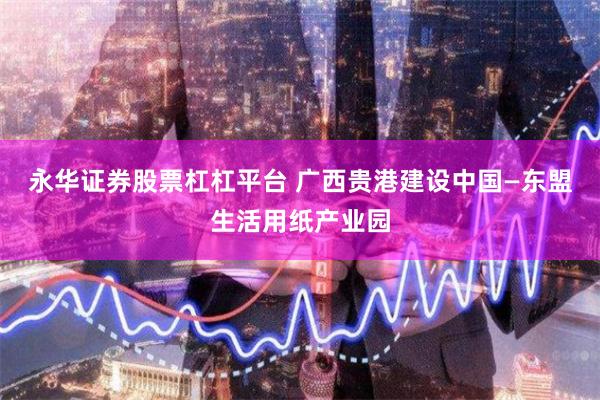 永华证券股票杠杠平台 广西贵港建设中国—东盟生活用纸产业园