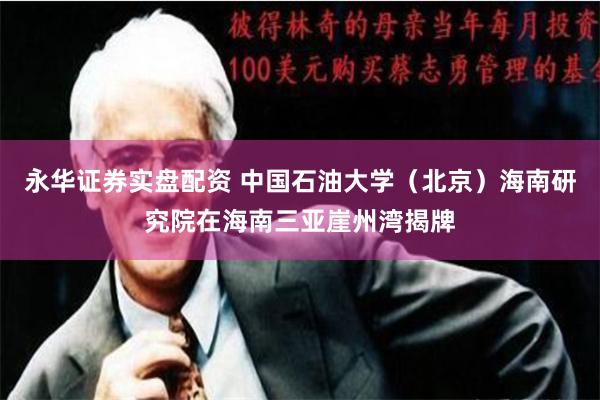 永华证券实盘配资 中国石油大学（北京）海南研究院在海南三亚崖州湾揭牌