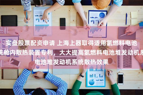 实盘股票配资申请 上海上器取得适用氢燃料电池堆发动机系统舱内散热装置专利，大大提高氢燃料电池堆发动机系统散热效果