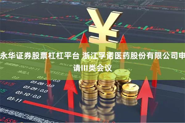 永华证券股票杠杠平台 浙江孚诺医药股份有限公司申请III类会议