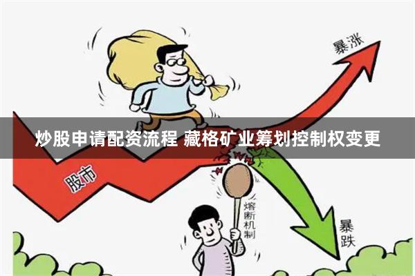 炒股申请配资流程 藏格矿业筹划控制权变更