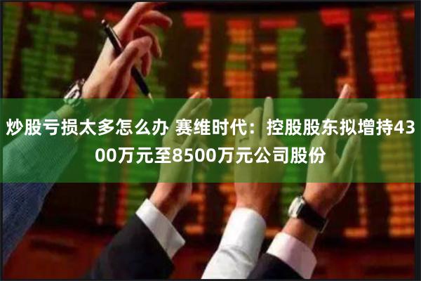 炒股亏损太多怎么办 赛维时代：控股股东拟增持4300万元至8500万元公司股份