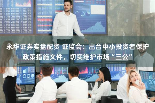 永华证券实盘配资 证监会：出台中小投资者保护政策措施文件，切实维护市场“三公”