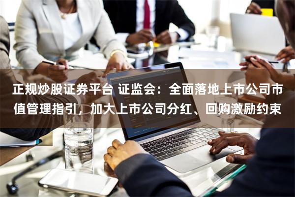 正规炒股证券平台 证监会：全面落地上市公司市值管理指引，加大上市公司分红、回购激励约束