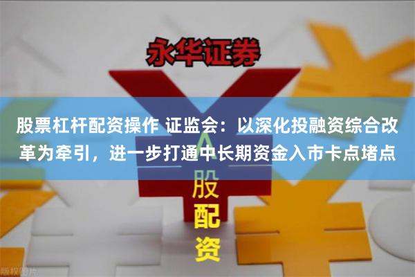股票杠杆配资操作 证监会：以深化投融资综合改革为牵引，进一步打通中长期资金入市卡点堵点