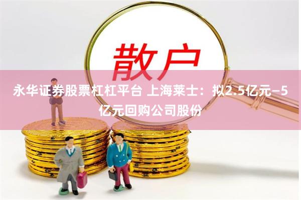 永华证券股票杠杠平台 上海莱士：拟2.5亿元—5亿元回购公司股份