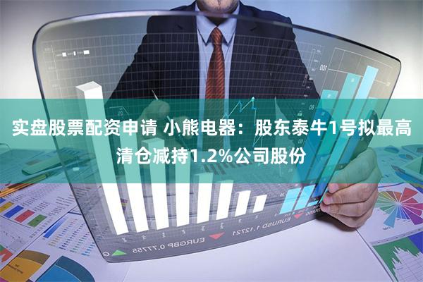 实盘股票配资申请 小熊电器：股东泰牛1号拟最高清仓减持1.2%公司股份