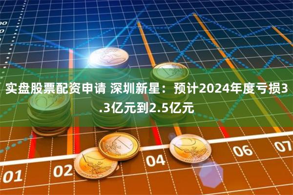 实盘股票配资申请 深圳新星：预计2024年度亏损3.3亿元到2.5亿元