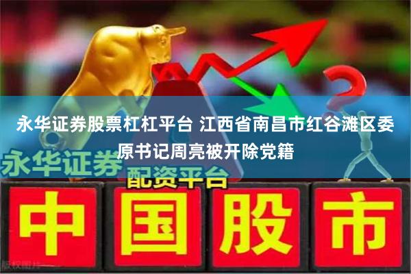 永华证券股票杠杠平台 江西省南昌市红谷滩区委原书记周亮被开除党籍
