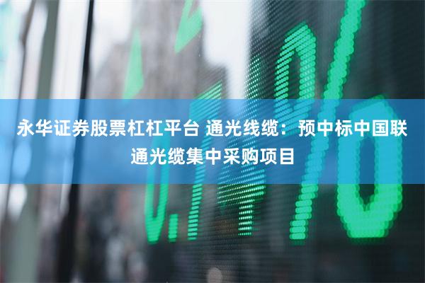 永华证券股票杠杠平台 通光线缆：预中标中国联通光缆集中采购项目