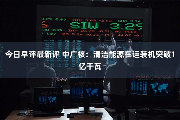 今日早评最新评 中广核：清洁能源在运装机突破1亿千瓦