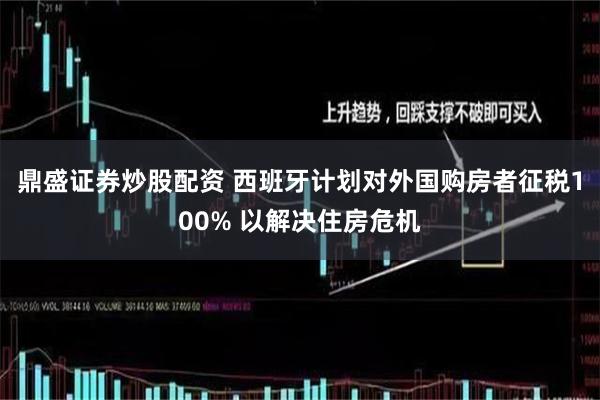 鼎盛证券炒股配资 西班牙计划对外国购房者征税100% 以解决住房危机