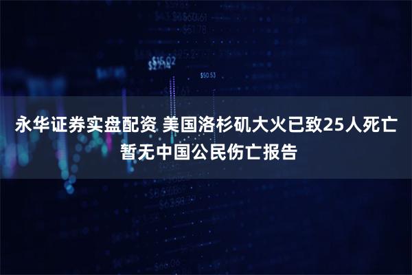 永华证券实盘配资 美国洛杉矶大火已致25人死亡 暂无中国公民伤亡报告