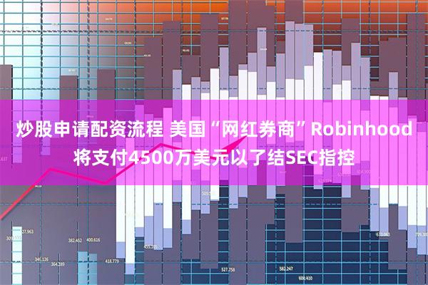 炒股申请配资流程 美国“网红券商”Robinhood将支付4500万美元以了结SEC指控