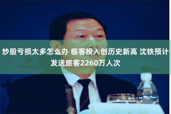 炒股亏损太多怎么办 临客投入创历史新高 沈铁预计发送旅客2260万人次