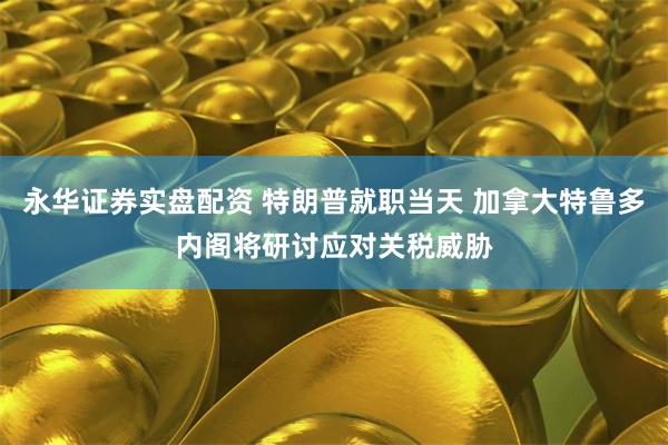永华证券实盘配资 特朗普就职当天 加拿大特鲁多内阁将研讨应对关税威胁