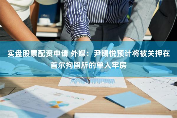 实盘股票配资申请 外媒：尹锡悦预计将被关押在首尔拘留所的单人牢房