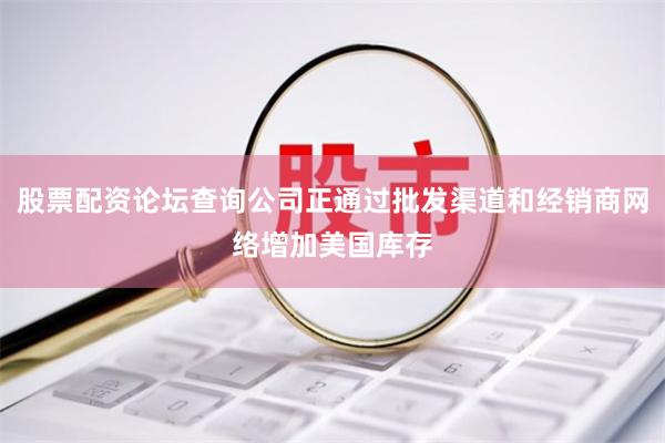 股票配资论坛查询公司正通过批发渠道和经销商网络增加美国库存