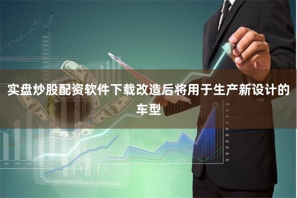实盘炒股配资软件下载改造后将用于生产新设计的车型