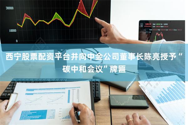 西宁股票配资平台并向中金公司董事长陈亮授予“碳中和会议”牌匾